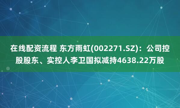 在线配资流程 东方雨虹(002271.SZ)：公司控股股东、实控人李卫国拟减持4638.22万股