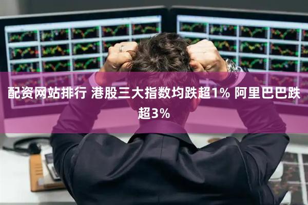 配资网站排行 港股三大指数均跌超1% 阿里巴巴跌超3%