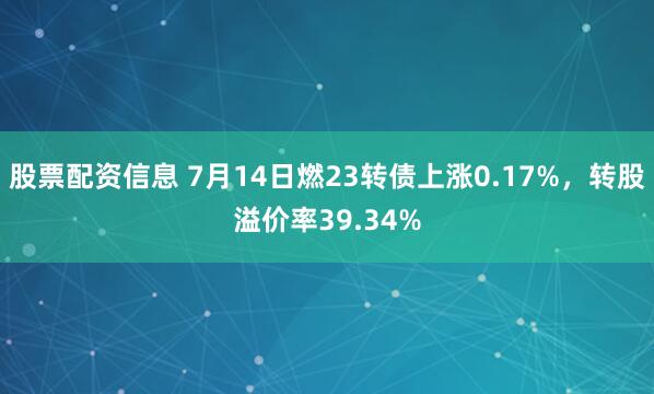 股票配资信息 7月14日燃23转债上涨0.17%，转股溢价率39.34%