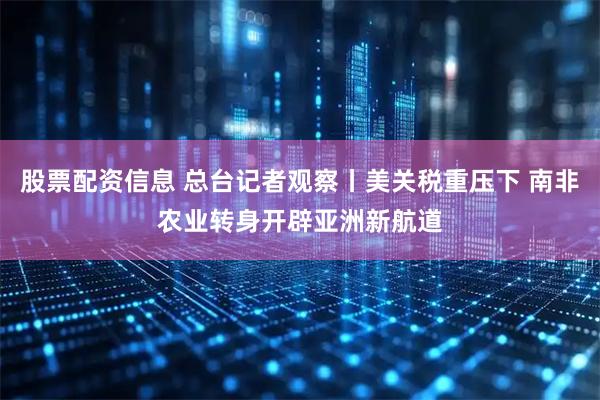 股票配资信息 总台记者观察丨美关税重压下 南非农业转身开辟亚洲新航道