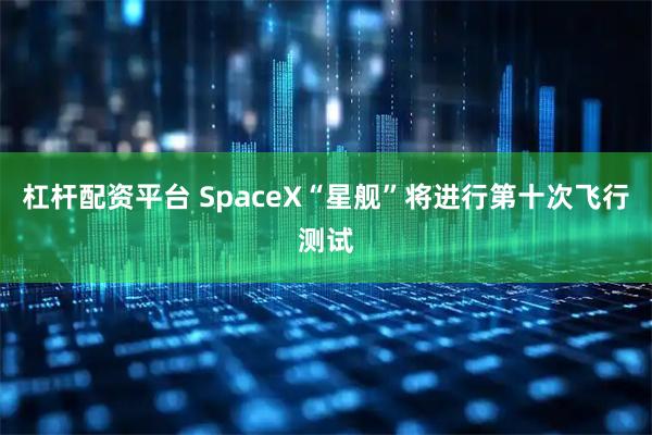 杠杆配资平台 SpaceX“星舰”将进行第十次飞行测试