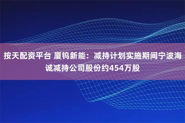 按天配资平台 厦钨新能：减持计划实施期间宁波海诚减持公司股份约454万股