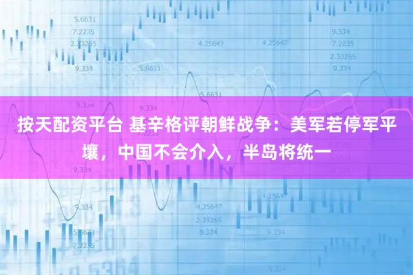 按天配资平台 基辛格评朝鲜战争：美军若停军平壤，中国不会介入，半岛将统一
