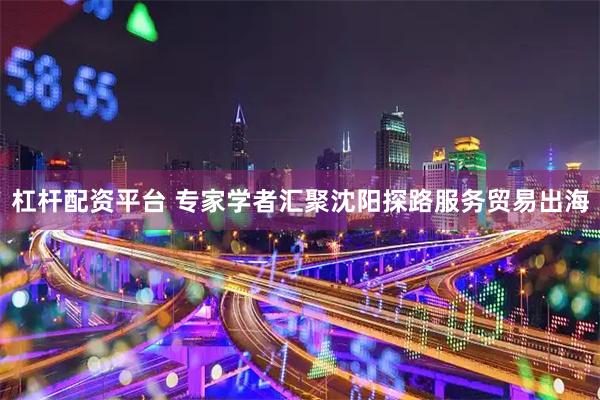 杠杆配资平台 专家学者汇聚沈阳探路服务贸易出海