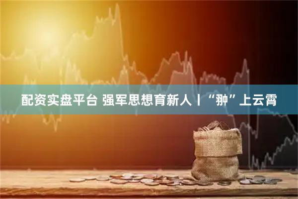 配资实盘平台 强军思想育新人丨“翀”上云霄