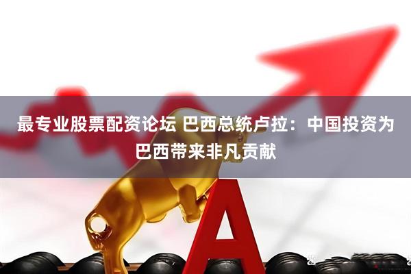 最专业股票配资论坛 巴西总统卢拉：中国投资为巴西带来非凡贡献