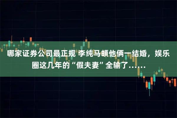 哪家证券公司最正规 李纯马頔他俩一结婚，娱乐圈这几年的“假夫妻”全输了……