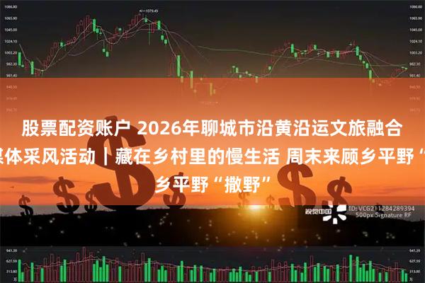 股票配资账户 2026年聊城市沿黄沿运文旅融合主流媒体采风活动｜藏在乡村里的慢生活 周末来顾乡平野“撒野”