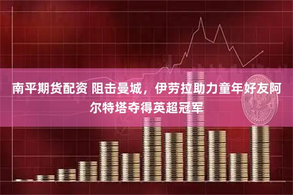南平期货配资 阻击曼城,伊劳拉助力童年好友阿尔特塔夺得英超冠军
