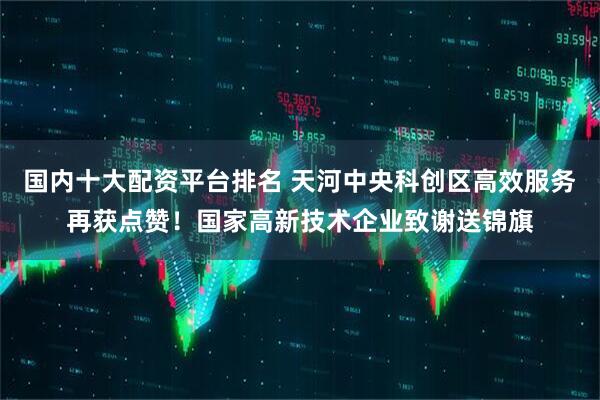 国内十大配资平台排名 天河中央科创区高效服务再获点赞！国家高新技术企业致谢送锦旗