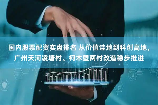 国内股票配资实盘排名 从价值洼地到科创高地，广州天河凌塘村、柯木塱两村改造稳步推进