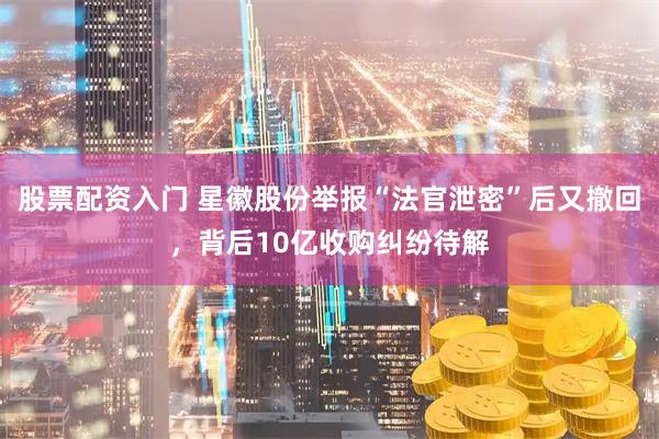 股票配资入门 星徽股份举报“法官泄密”后又撤回，背后10亿收购纠纷待解