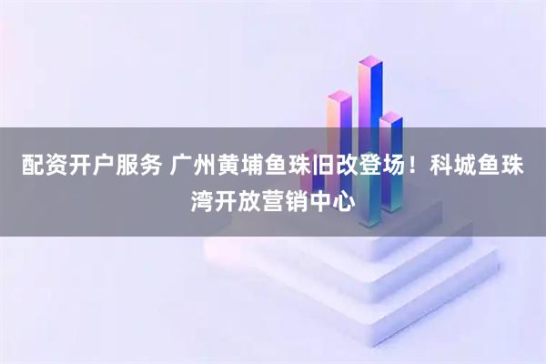 配资开户服务 广州黄埔鱼珠旧改登场！科城鱼珠湾开放营销中心
