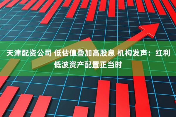 天津配资公司 低估值叠加高股息 机构发声：红利低波资产配置正当时