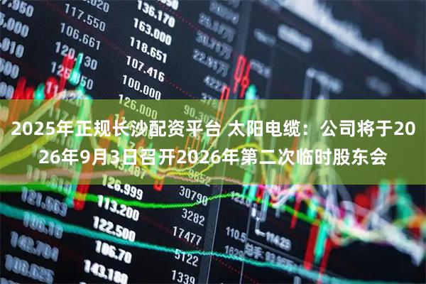 2025年正规长沙配资平台 太阳电缆:公司将于2026年9月3日召开2026年第二次临时股东会