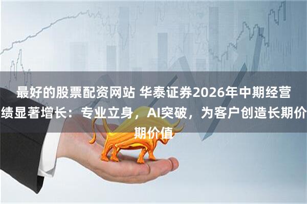 最好的股票配资网站 华泰证券2026年中期经营业绩显著增长：专业立身，AI突破，为客户创造长期价值