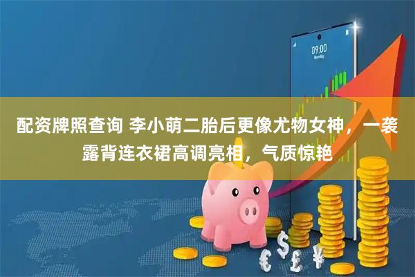 配资牌照查询 李小萌二胎后更像尤物女神，一袭露背连衣裙高调亮相，气质惊艳