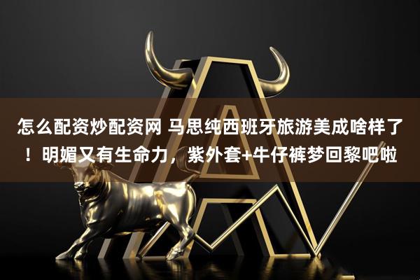 怎么配资炒配资网 马思纯西班牙旅游美成啥样了！明媚又有生命力，紫外套+牛仔裤梦回黎吧啦