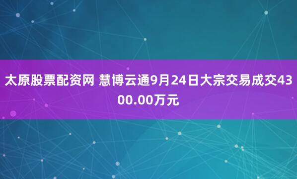 太原股票配资网 慧博云通9月24日大宗交易成交4300.00万元