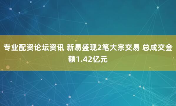 专业配资论坛资讯 新易盛现2笔大宗交易 总成交金额1.42亿元